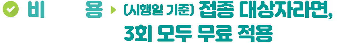 비용 ▶ (시행일 기준) 접종 대상자라면, 3회 모두 무료 적용